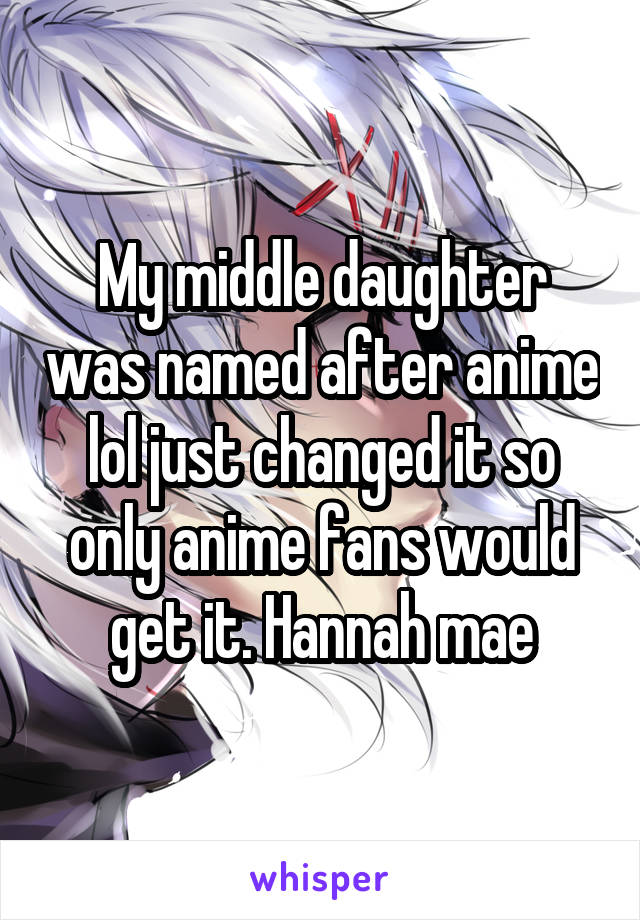 My middle daughter was named after anime lol just changed it so only anime fans would get it. Hannah mae