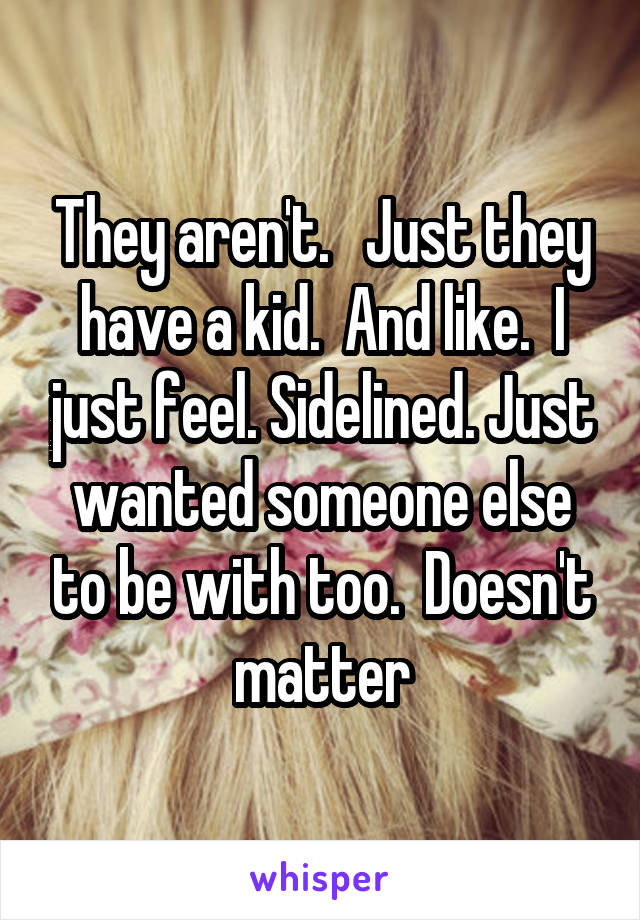 They aren't.   Just they have a kid.  And like.  I just feel. Sidelined. Just wanted someone else to be with too.  Doesn't matter