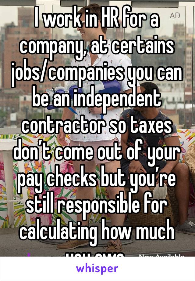 I work in HR for a company, at certains jobs/companies you can be an independent contractor so taxes don’t come out of your pay checks but you’re still responsible for calculating how much you owe. 