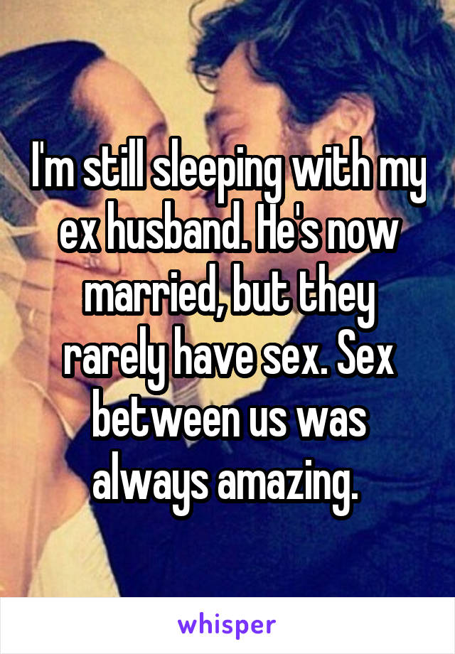 I'm still sleeping with my ex husband. He's now married, but they rarely have sex. Sex between us was always amazing. 