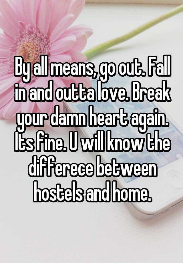 By all means, go out. Fall in and outta love. Break your damn heart again. Its fine. U will know the differece between hostels and home.