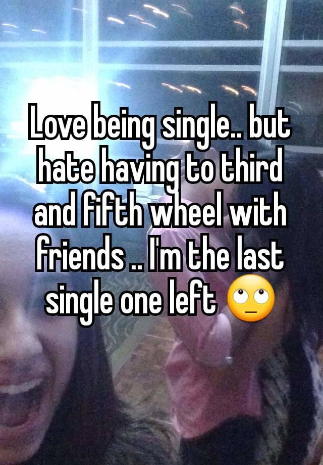 Love being single.. but hate having to third and fifth wheel with friends .. I'm the last single one left 🙄