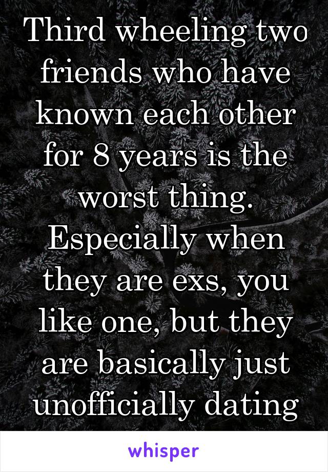 Third wheeling two friends who have known each other for 8 years is the worst thing. Especially when they are exs, you like one, but they are basically just unofficially dating still...