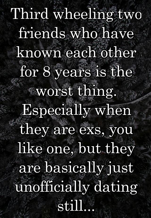 Third wheeling two friends who have known each other for 8 years is the worst thing. Especially when they are exs, you like one, but they are basically just unofficially dating still...