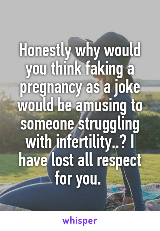 Honestly why would you think faking a pregnancy as a joke would be amusing to someone struggling with infertility..? I have lost all respect for you. 