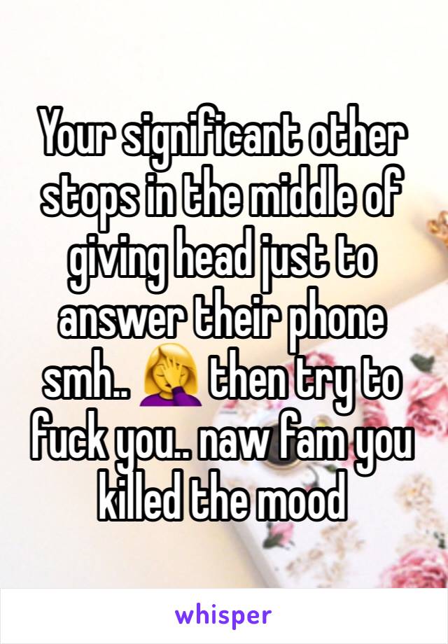 Your significant other stops in the middle of giving head just to answer their phone smh.. 🤦‍♀️ then try to fuck you.. naw fam you killed the mood