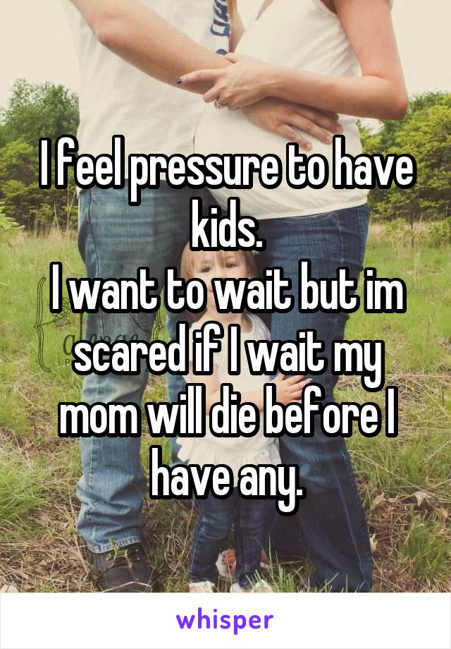 I feel pressure to have kids.
I want to wait but im scared if I wait my mom will die before I have any.
