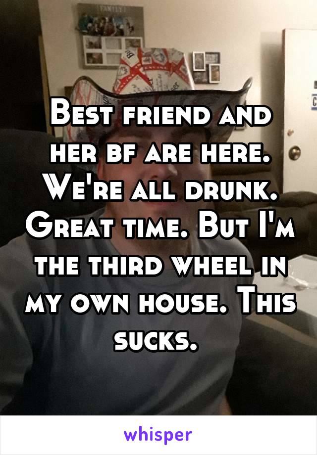 Best friend and her bf are here. We're all drunk. Great time. But I'm the third wheel in my own house. This sucks. 