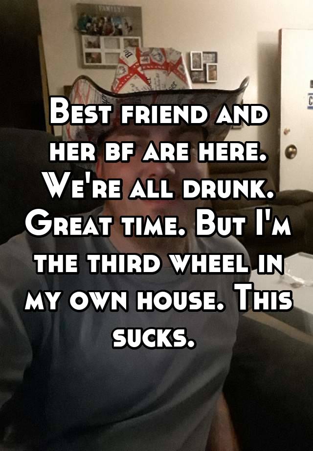 Best friend and her bf are here. We're all drunk. Great time. But I'm the third wheel in my own house. This sucks. 