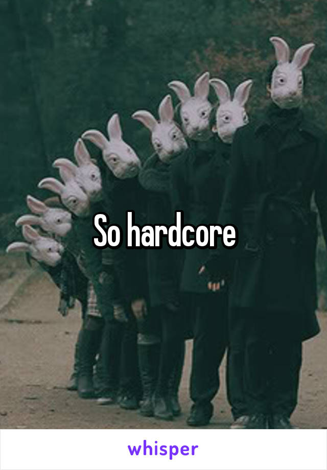 So hardcore