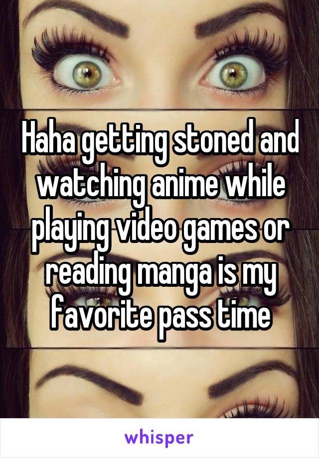 Haha getting stoned and watching anime while playing video games or reading manga is my favorite pass time