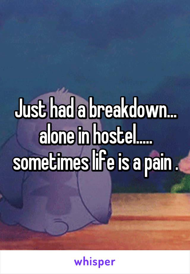 Just had a breakdown... alone in hostel..... sometimes life is a pain .