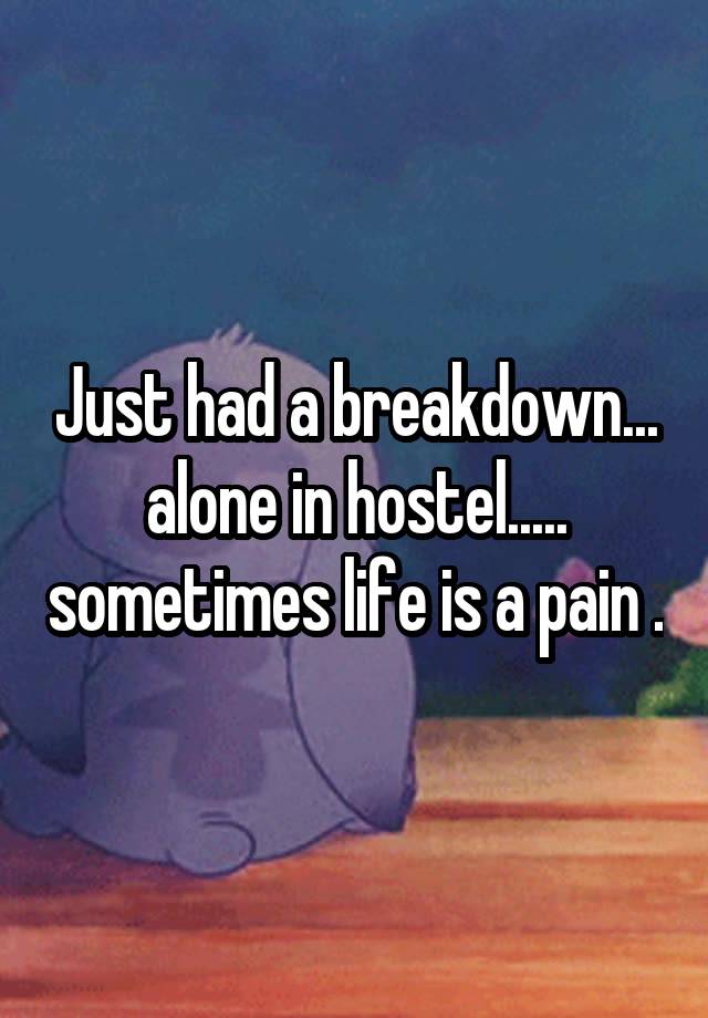 Just had a breakdown... alone in hostel..... sometimes life is a pain .