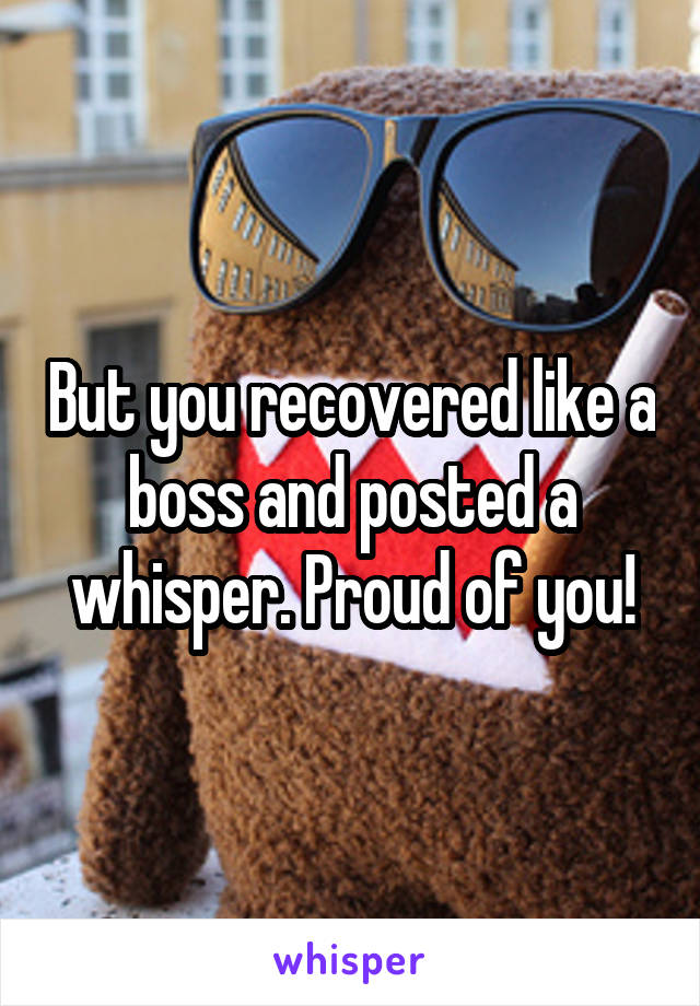 But you recovered like a boss and posted a whisper. Proud of you!