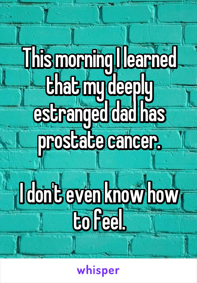 This morning I learned that my deeply estranged dad has prostate cancer.

I don't even know how to feel.