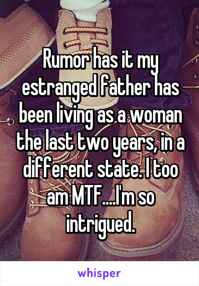 Rumor has it my estranged father has been living as a woman the last two years, in a different state. I too am MTF....I'm so intrigued.