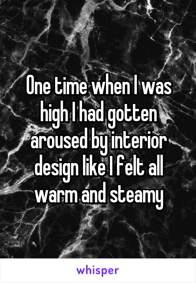 One time when I was high I had gotten aroused by interior design like I felt all warm and steamy