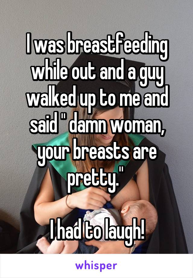 I was breastfeeding while out and a guy walked up to me and said " damn woman, your breasts are pretty." 

I had to laugh!