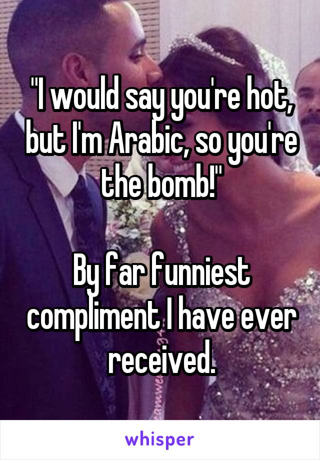 "I would say you're hot, but I'm Arabic, so you're the bomb!"

By far funniest compliment I have ever received.