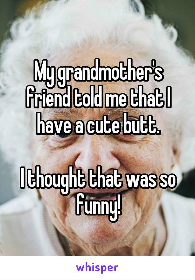 My grandmother's friend told me that I have a cute butt.

I thought that was so funny!