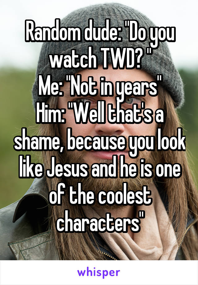Random dude: "Do you watch TWD? "
Me: "Not in years"
Him: "Well that's a shame, because you look like Jesus and he is one of the coolest characters"
