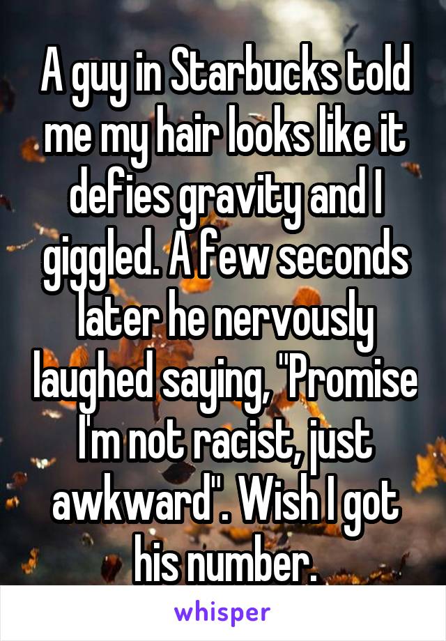 A guy in Starbucks told me my hair looks like it defies gravity and I giggled. A few seconds later he nervously laughed saying, "Promise I'm not racist, just awkward". Wish I got his number.