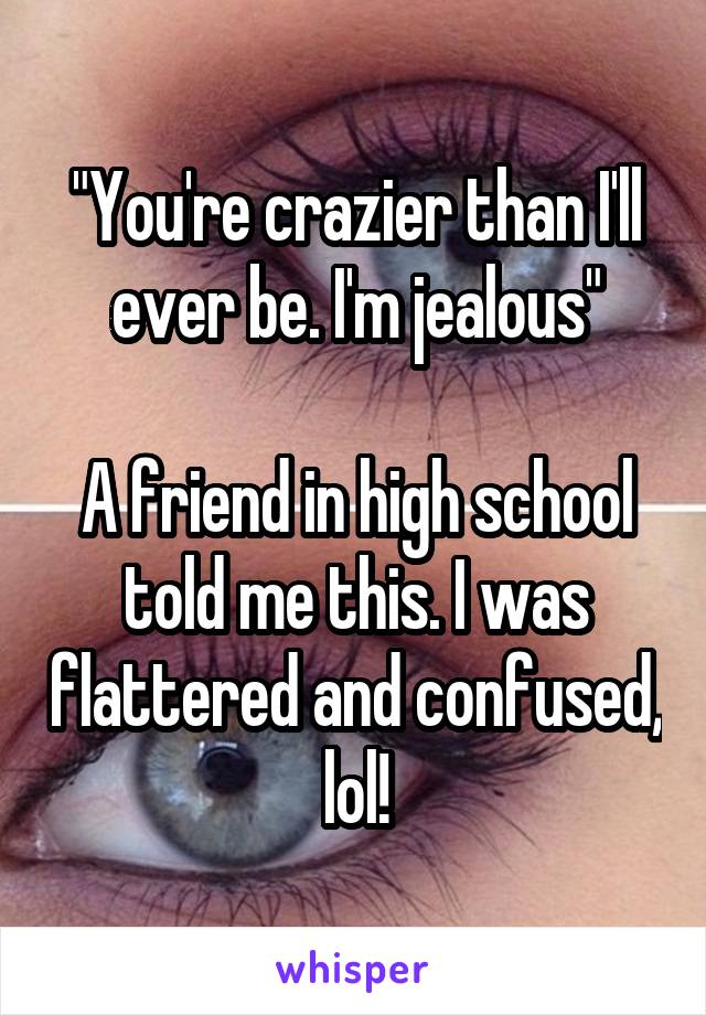 "You're crazier than I'll ever be. I'm jealous"

A friend in high school told me this. I was flattered and confused, lol!
