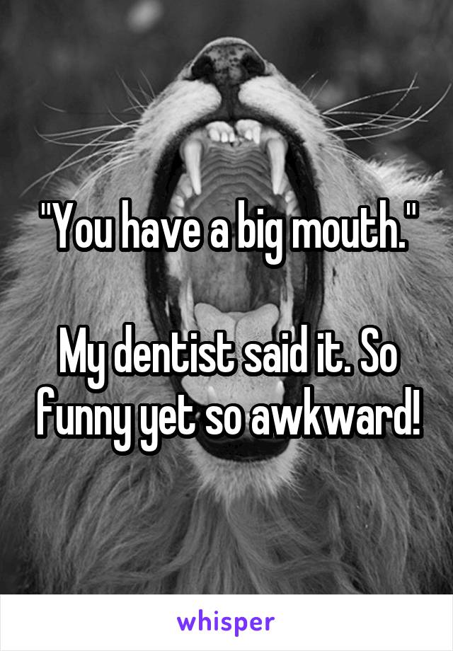 "You have a big mouth."

My dentist said it. So funny yet so awkward!