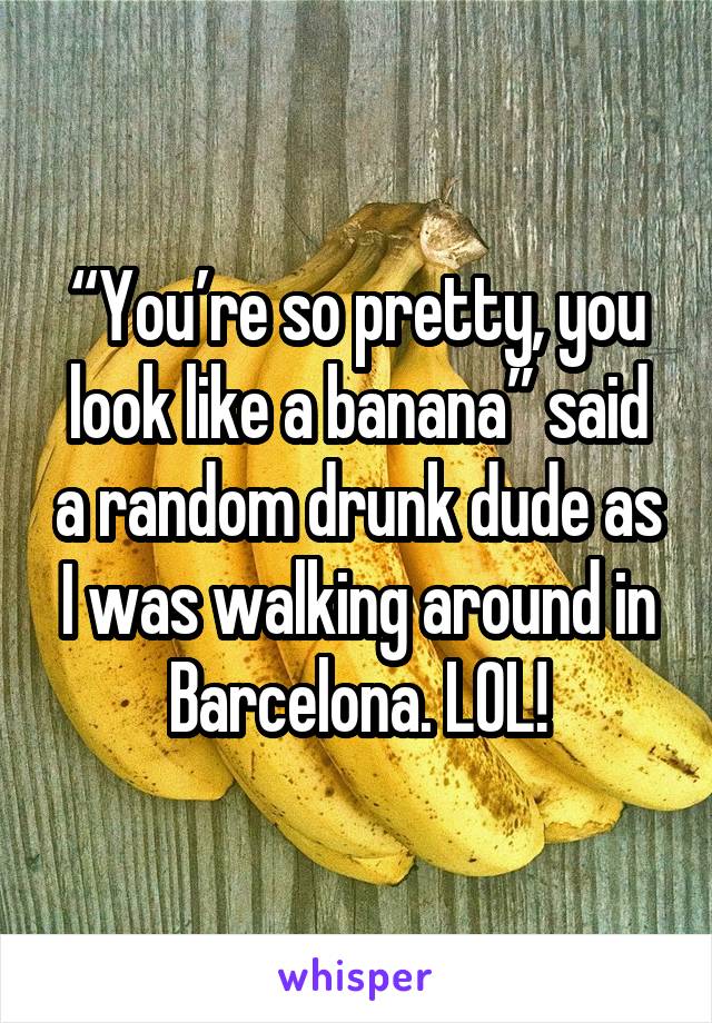“You’re so pretty, you look like a banana” said a random drunk dude as I was walking around in Barcelona. LOL!