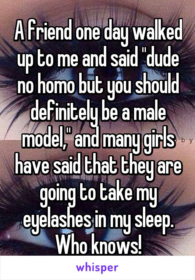 A friend one day walked up to me and said "dude no homo but you should definitely be a male model," and many girls have said that they are going to take my eyelashes in my sleep. Who knows!