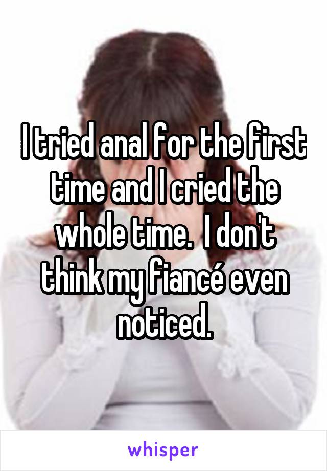 I tried anal for the first time and I cried the whole time.  I don't think my fiancé even noticed.