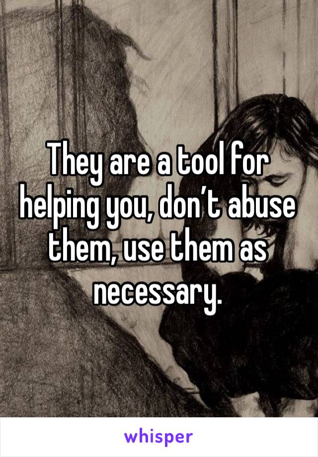 They are a tool for helping you, don’t abuse them, use them as necessary.