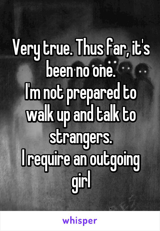 Very true. Thus far, it's been no one.
I'm not prepared to walk up and talk to strangers.
I require an outgoing girl