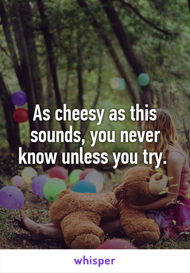 As cheesy as this sounds, you never know unless you try. 