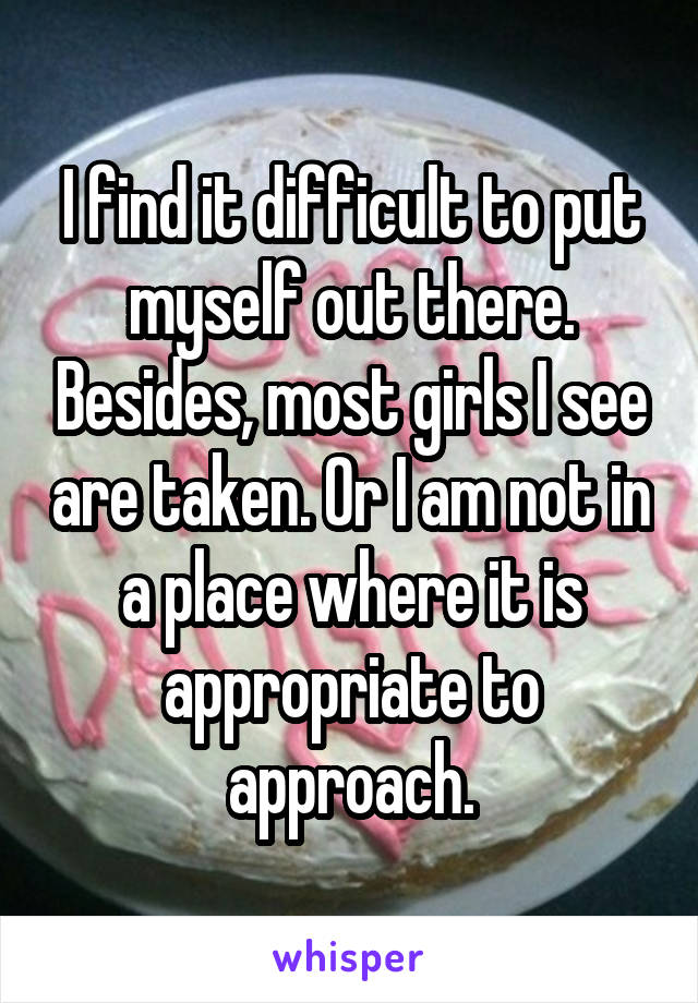 I find it difficult to put myself out there. Besides, most girls I see are taken. Or I am not in a place where it is appropriate to approach.