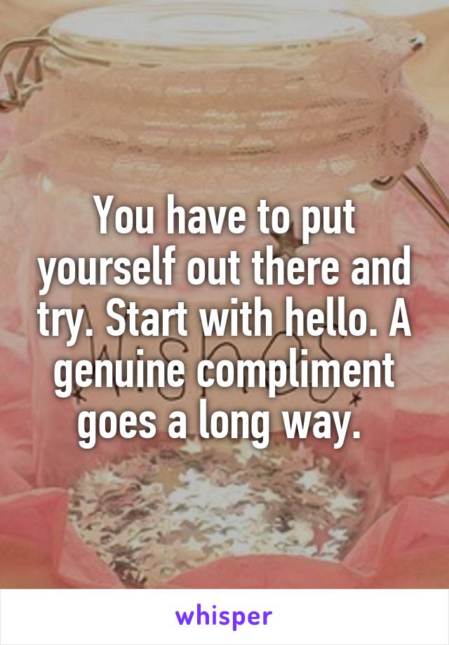 You have to put yourself out there and try. Start with hello. A genuine compliment goes a long way. 