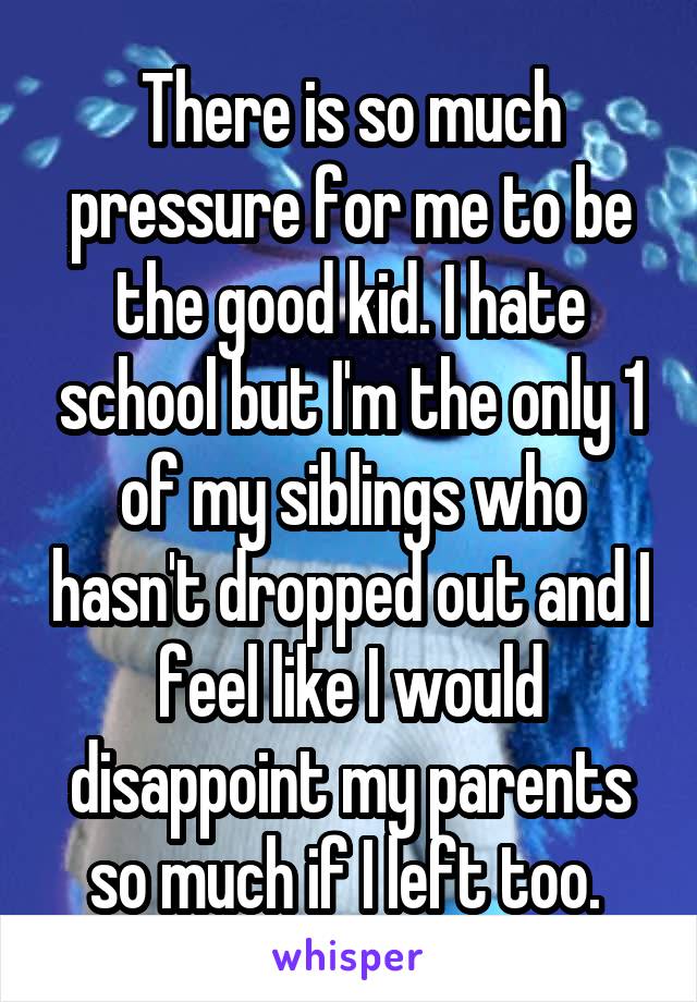 There is so much pressure for me to be the good kid. I hate school but I'm the only 1 of my siblings who hasn't dropped out and I feel like I would disappoint my parents so much if I left too. 
