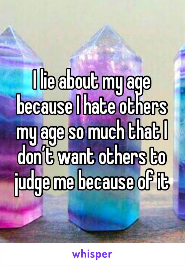 I lie about my age because I hate others my age so much that I don’t want others to judge me because of it