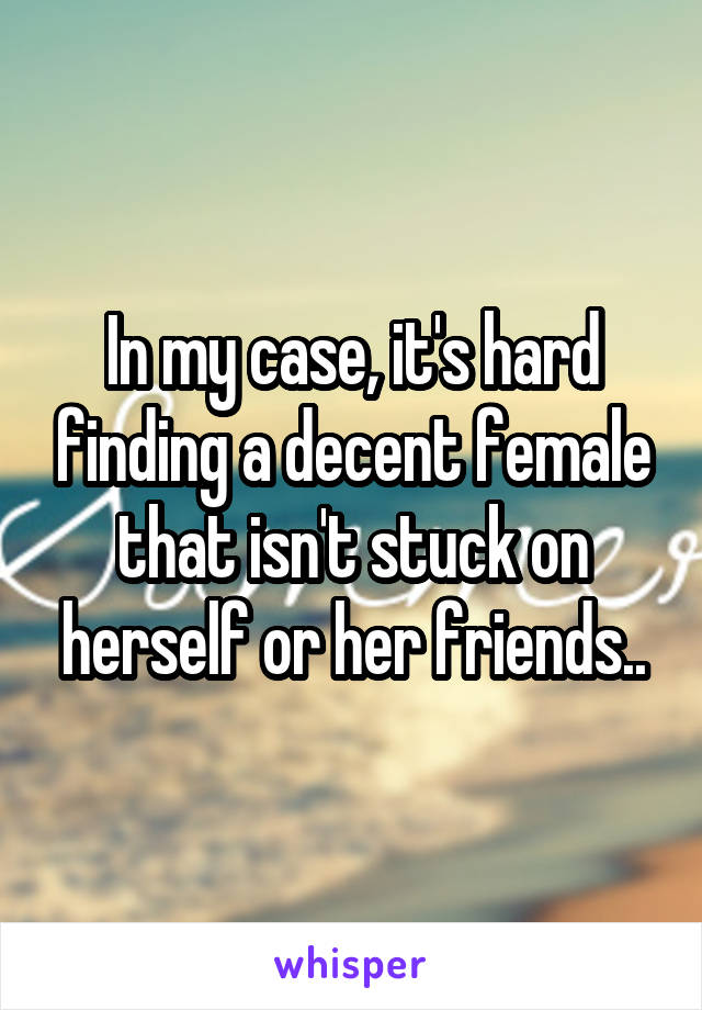 In my case, it's hard finding a decent female that isn't stuck on herself or her friends..