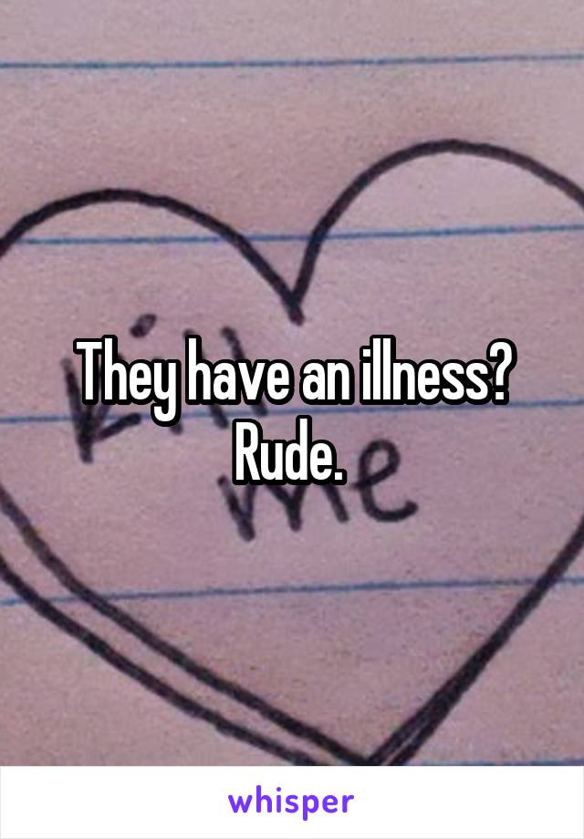 They have an illness? Rude. 