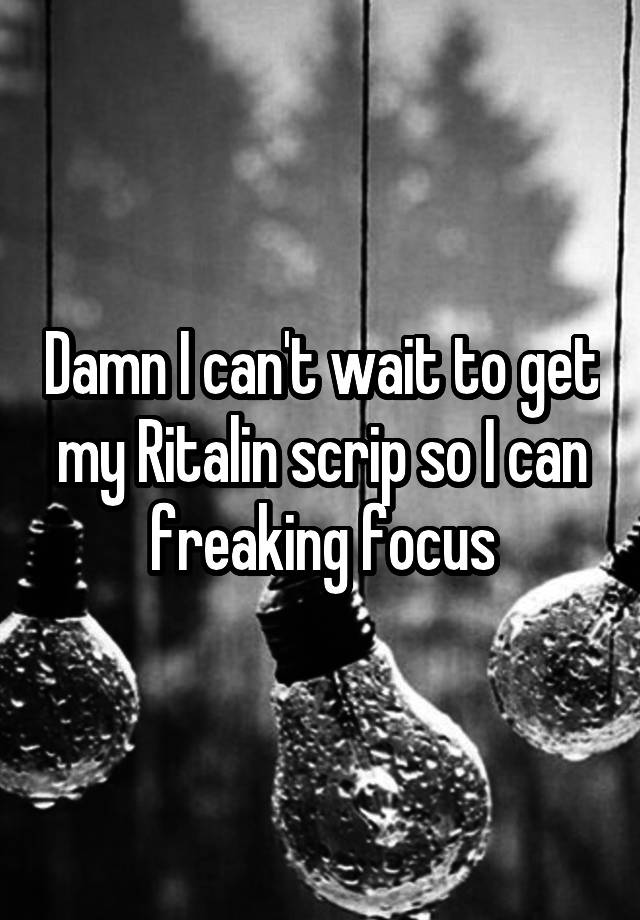 Damn I can't wait to get my Ritalin scrip so I can freaking focus