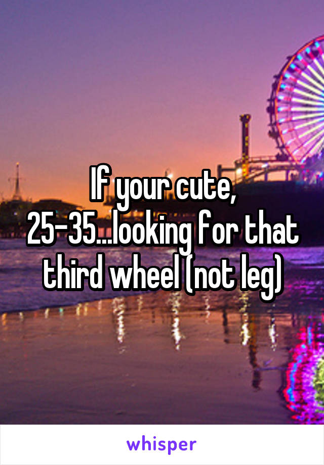 If your cute, 25-35...looking for that third wheel (not leg)