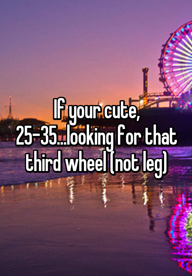 If your cute, 25-35...looking for that third wheel (not leg)