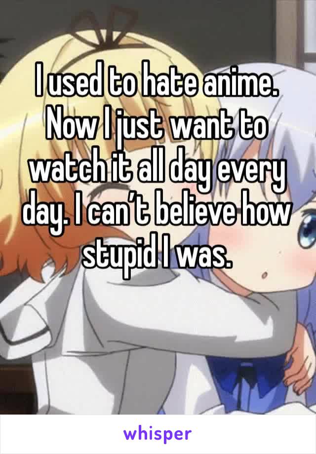 I used to hate anime. Now I just want to watch it all day every day. I can’t believe how stupid I was. 