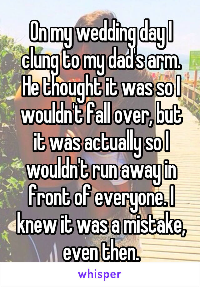 On my wedding day I clung to my dad's arm. He thought it was so I wouldn't fall over, but it was actually so I wouldn't run away in front of everyone. I knew it was a mistake, even then.