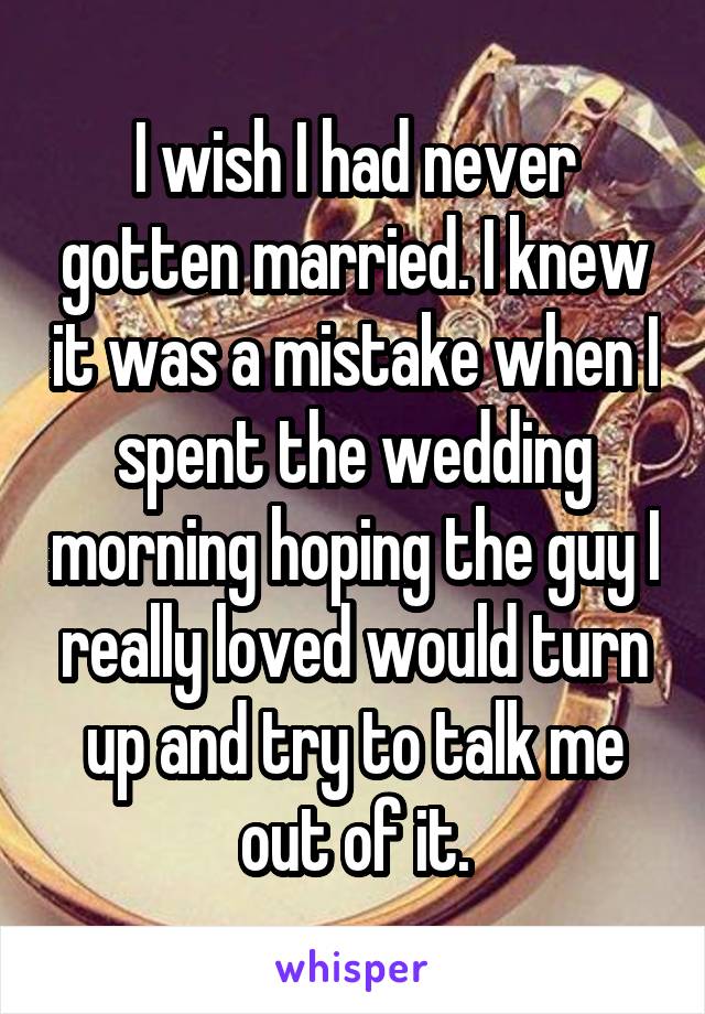 I wish I had never gotten married. I knew it was a mistake when I spent the wedding morning hoping the guy I really loved would turn up and try to talk me out of it.