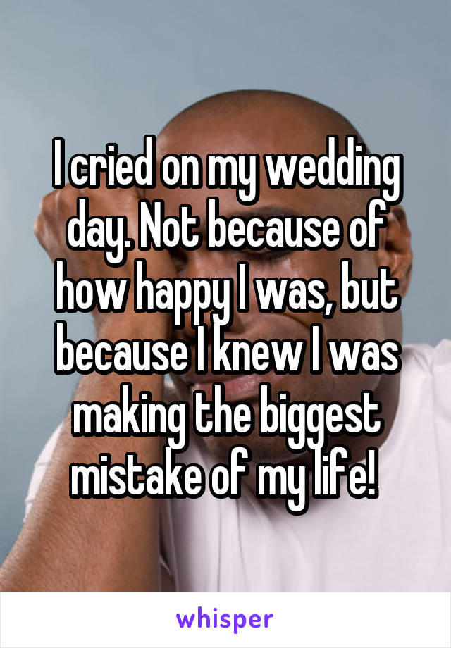 I cried on my wedding day. Not because of how happy I was, but because I knew I was making the biggest mistake of my life! 