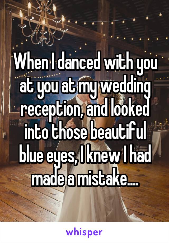 When I danced with you at you at my wedding reception, and looked into those beautiful blue eyes, I knew I had made a mistake....