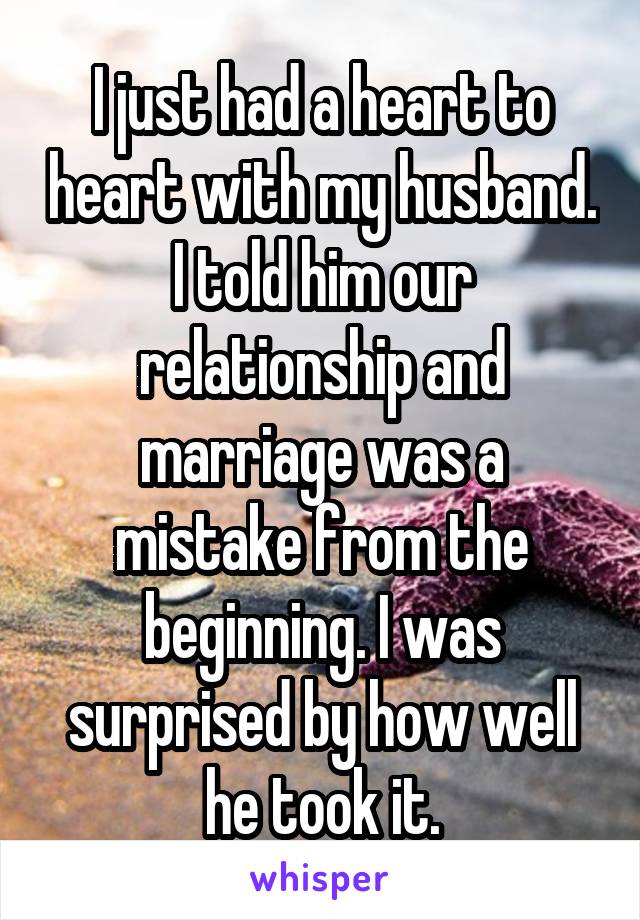 I just had a heart to heart with my husband. I told him our relationship and marriage was a mistake from the beginning. I was surprised by how well he took it.