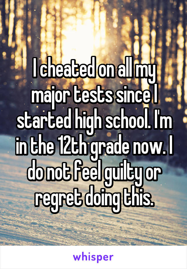 I cheated on all my major tests since I started high school. I'm in the 12th grade now. I do not feel guilty or regret doing this.